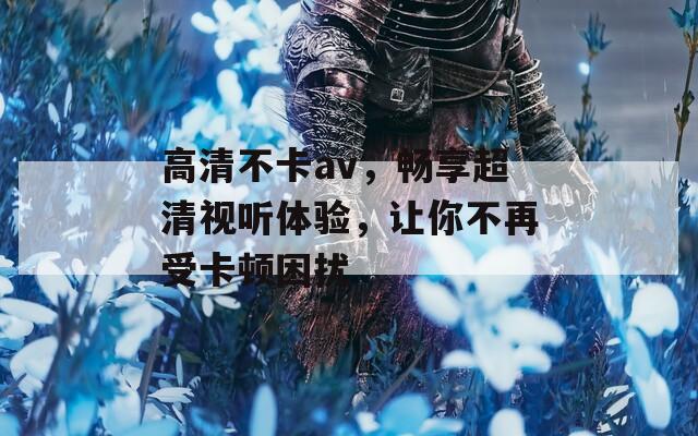 高清不卡av，畅享超清视听体验，让你不再受卡顿困扰