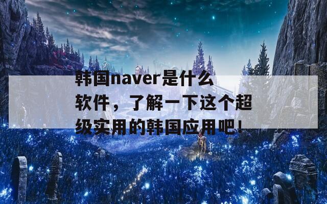 韩国naver是什么软件，了解一下这个超级实用的韩国应用吧！