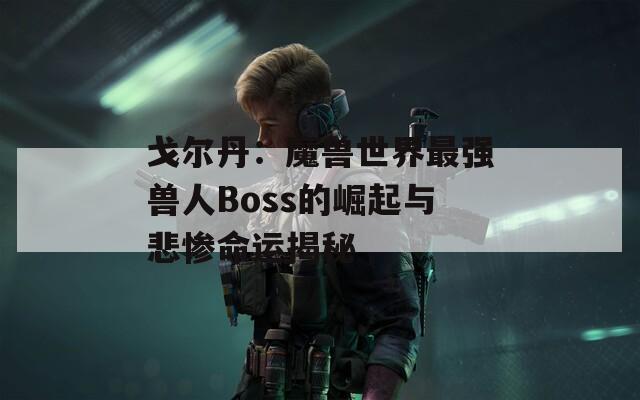 戈尔丹：魔兽世界最强兽人Boss的崛起与悲惨命运揭秘