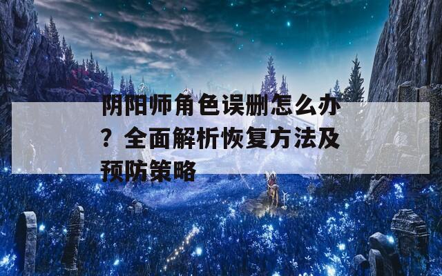 阴阳师角色误删怎么办？全面解析恢复方法及预防策略