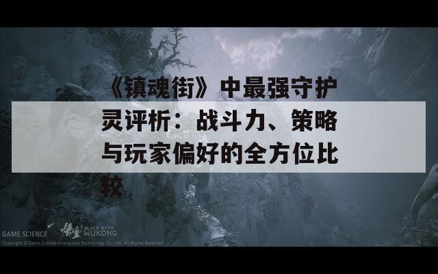 《镇魂街》中最强守护灵评析：战斗力、策略与玩家偏好的全方位比较