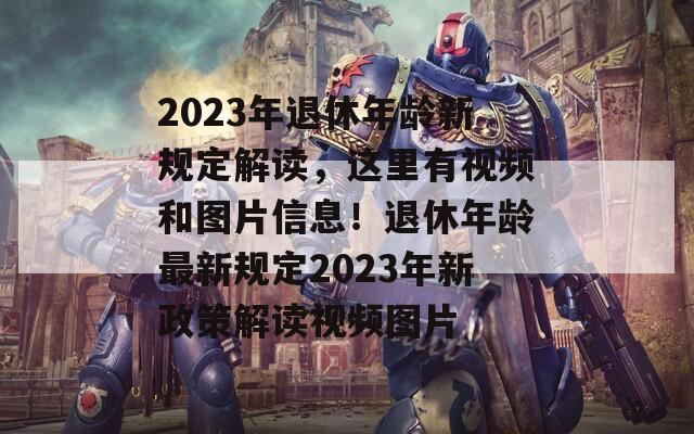 2023年退休年龄新规定解读，这里有视频和图片信息！退休年龄最新规定2023年新政策解读视频图片  第1张