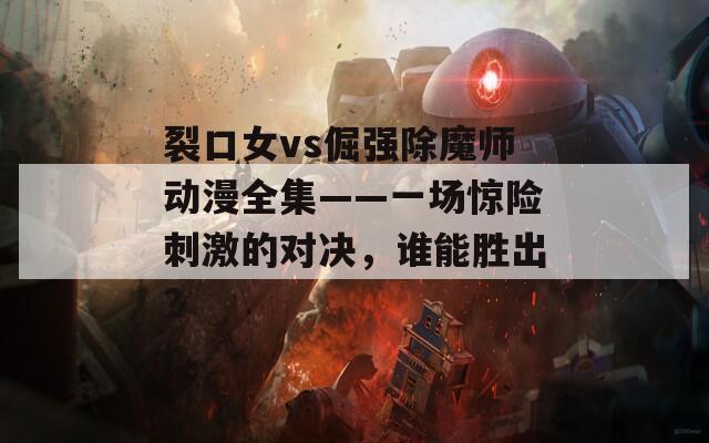 裂口女vs倔强除魔师动漫全集——一场惊险刺激的对决，谁能胜出？