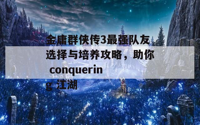 金庸群侠传3最强队友选择与培养攻略，助你 conquering 江湖