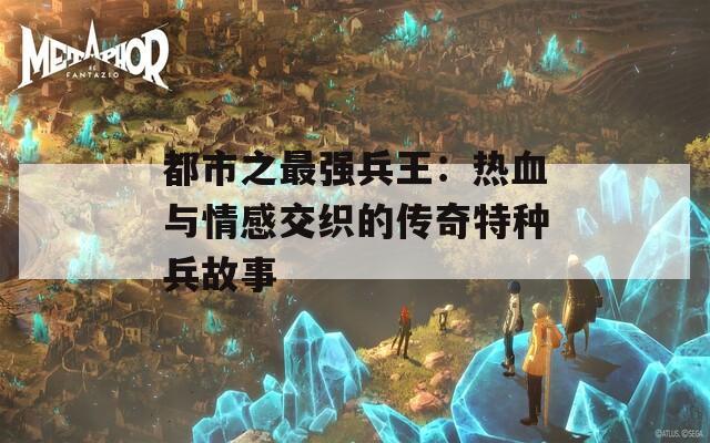 都市之最强兵王：热血与情感交织的传奇特种兵故事