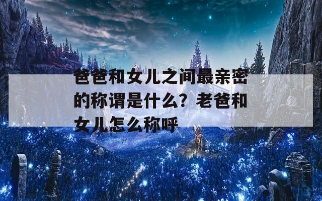 爸爸和女儿之间最亲密的称谓是什么？老爸和女儿怎么称呼