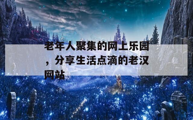 老年人聚集的网上乐园，分享生活点滴的老汉网站  第1张