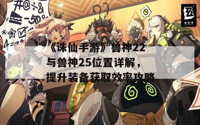 《诛仙手游》兽神22与兽神25位置详解，提升装备获取效率攻略