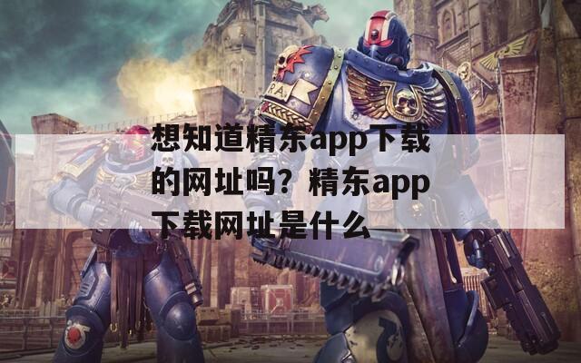 想知道精东app下载的网址吗？精东app下载网址是什么