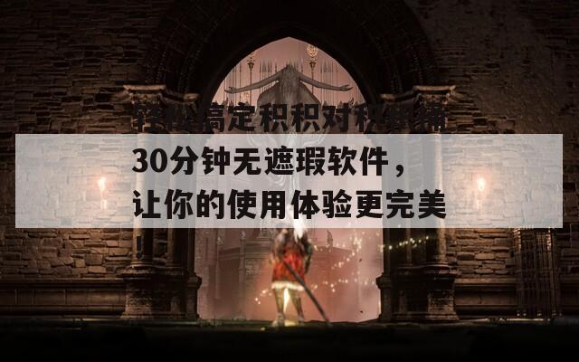 轻松搞定积积对积积桶30分钟无遮瑕软件，让你的使用体验更完美！