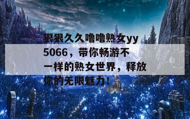 狠狠久久噜噜熟女yy5066，带你畅游不一样的熟女世界，释放你的无限魅力！