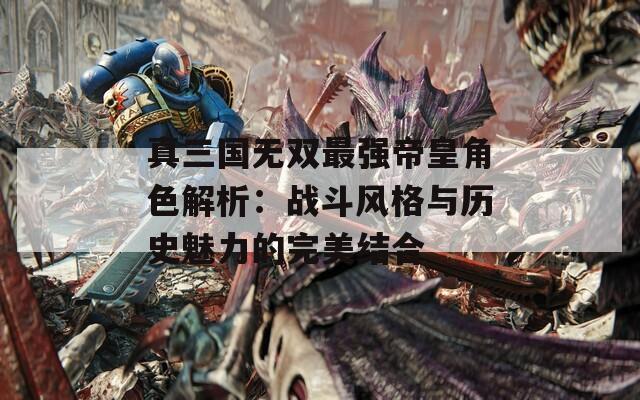 真三国无双最强帝皇角色解析：战斗风格与历史魅力的完美结合