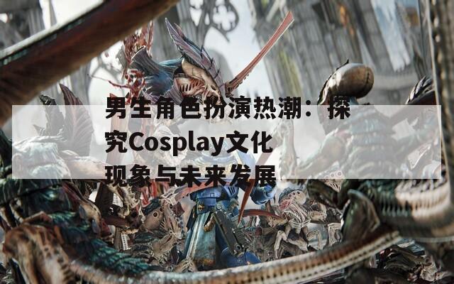 男生角色扮演热潮：探究Cosplay文化现象与未来发展