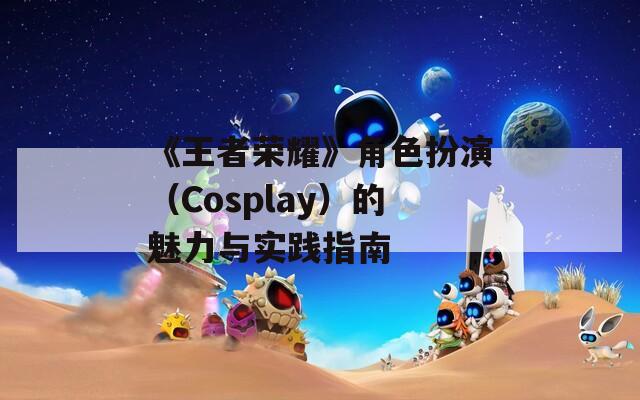 《王者荣耀》角色扮演（Cosplay）的魅力与实践指南