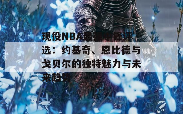 现役NBA最强中锋评选：约基奇、恩比德与戈贝尔的独特魅力与未来趋势