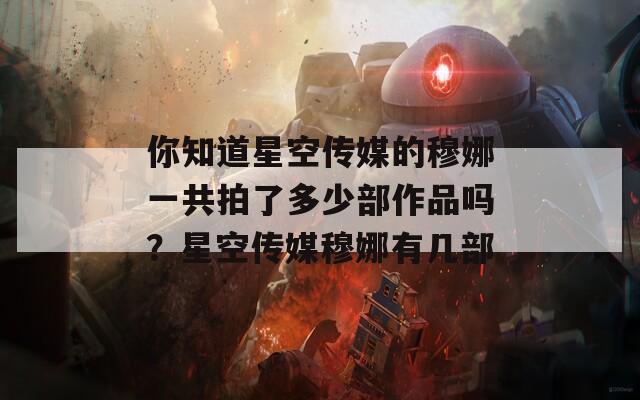 你知道星空传媒的穆娜一共拍了多少部作品吗？星空传媒穆娜有几部