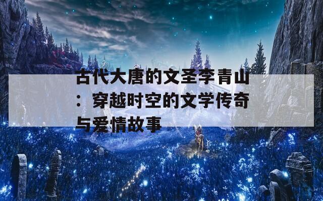 古代大唐的文圣李青山：穿越时空的文学传奇与爱情故事  第1张