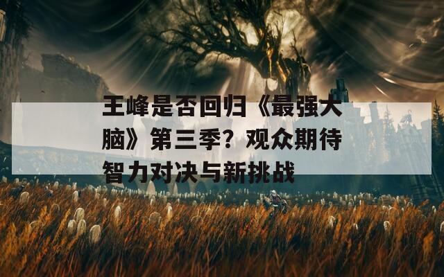 王峰是否回归《最强大脑》第三季？观众期待智力对决与新挑战