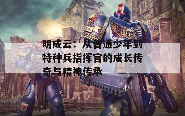 明成云：从普通少年到特种兵指挥官的成长传奇与精神传承