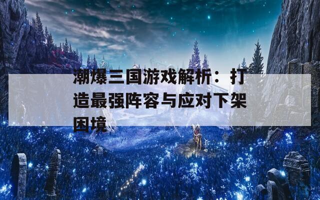 潮爆三国游戏解析：打造最强阵容与应对下架困境