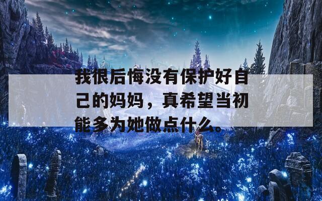 我很后悔没有保护好自己的妈妈，真希望当初能多为她做点什么。