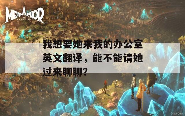 我想要她来我的办公室英文翻译，能不能请她过来聊聊？