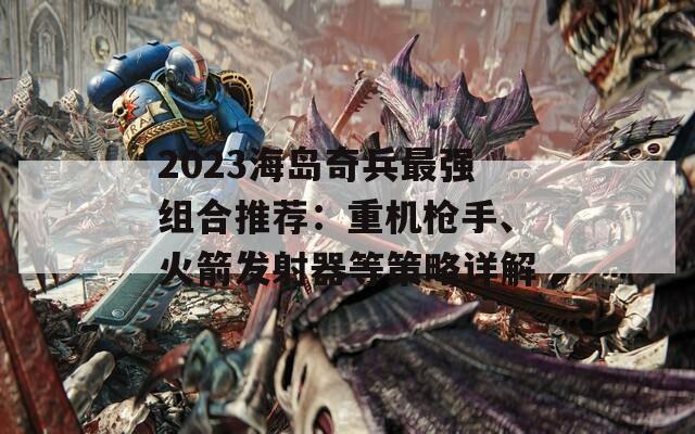 2023海岛奇兵最强组合推荐：重机枪手、火箭发射器等策略详解  第1张