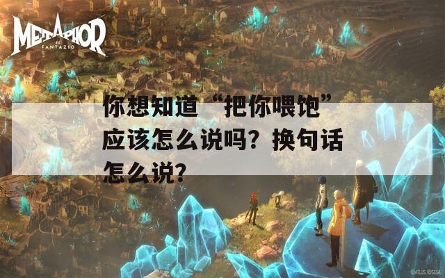 你想知道“把你喂饱”应该怎么说吗？换句话怎么说？  第1张