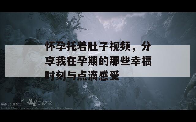 怀孕托着肚子视频，分享我在孕期的那些幸福时刻与点滴感受