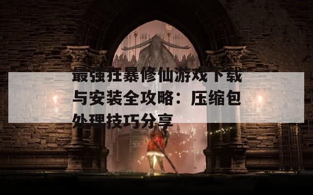 最强狂暴修仙游戏下载与安装全攻略：压缩包处理技巧分享