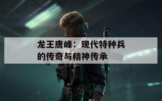 龙王唐峰：现代特种兵的传奇与精神传承