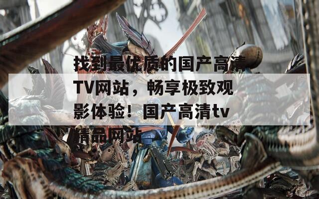 找到最优质的国产高清TV网站，畅享极致观影体验！国产高清tv精品网站