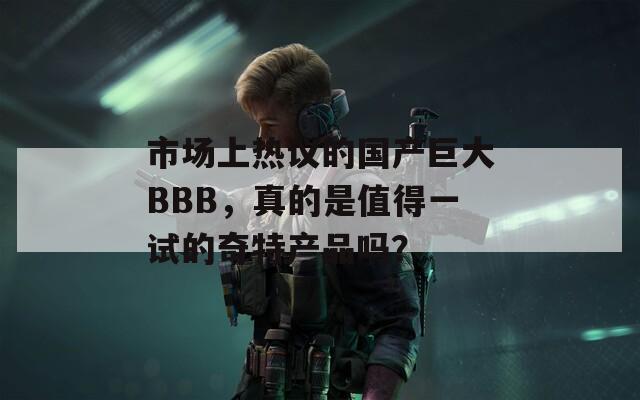 市场上热议的国产巨大BBB，真的是值得一试的奇特产品吗？