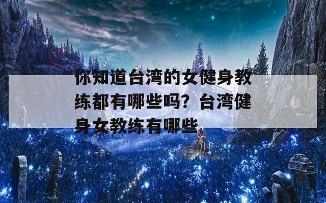 你知道台湾的女健身教练都有哪些吗？台湾健身女教练有哪些