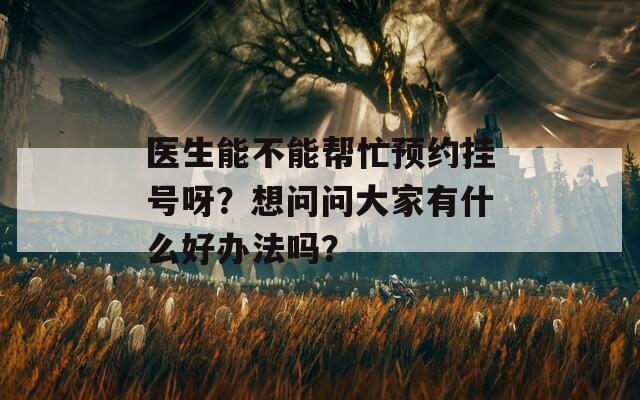 医生能不能帮忙预约挂号呀？想问问大家有什么好办法吗？