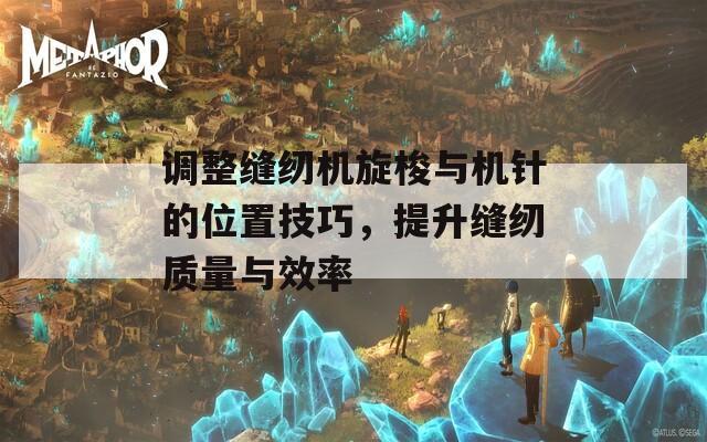 调整缝纫机旋梭与机针的位置技巧，提升缝纫质量与效率  第1张