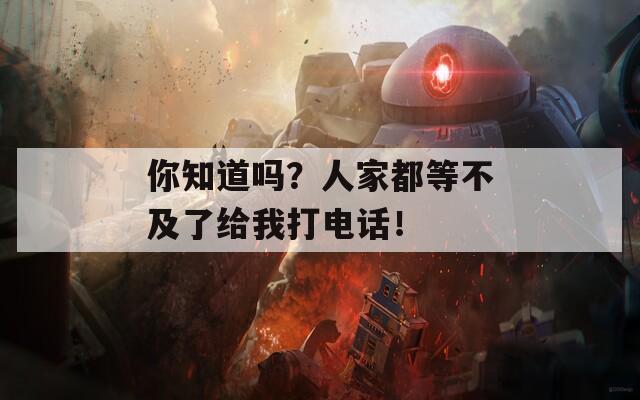 你知道吗？人家都等不及了给我打电话！