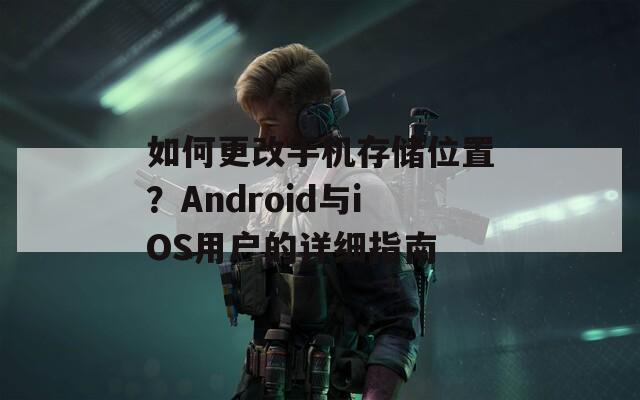 如何更改手机存储位置？Android与iOS用户的详细指南