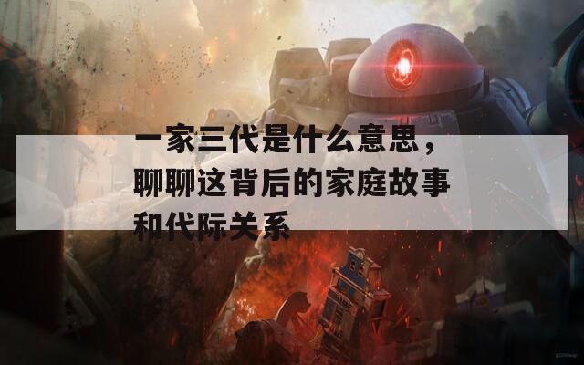 一家三代是什么意思，聊聊这背后的家庭故事和代际关系