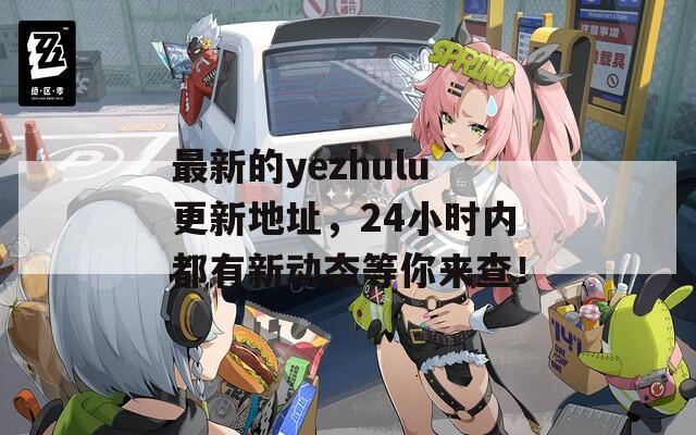 最新的yezhulu更新地址，24小时内都有新动态等你来查！