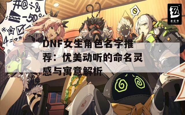 DNF女生角色名字推荐：优美动听的命名灵感与寓意解析