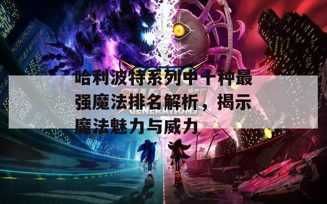 哈利波特系列中十种最强魔法排名解析，揭示魔法魅力与威力