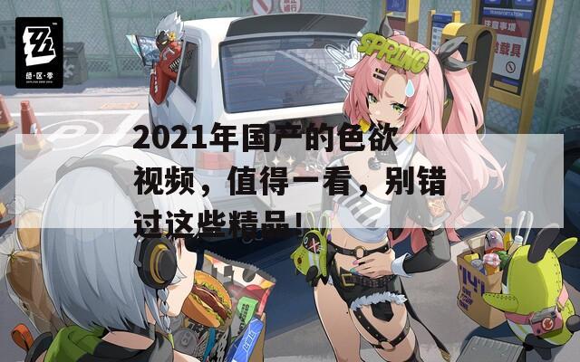 2021年国产的色欲视频，值得一看，别错过这些精品！