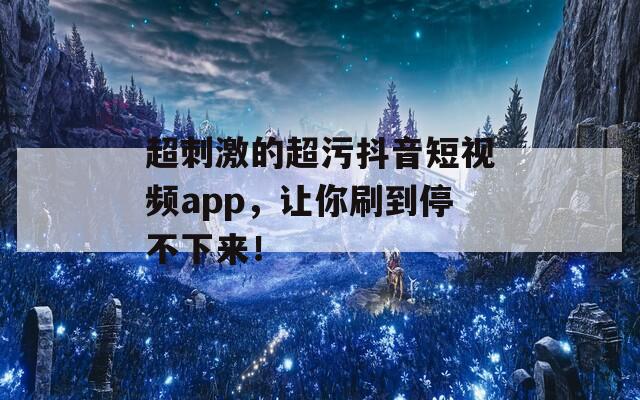 超刺激的超污抖音短视频app，让你刷到停不下来！