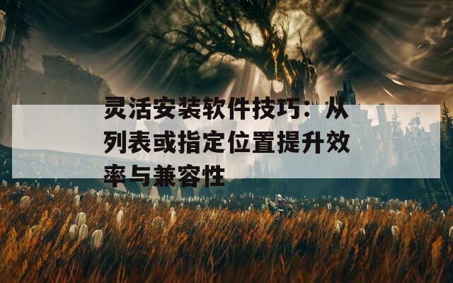 灵活安装软件技巧：从列表或指定位置提升效率与兼容性