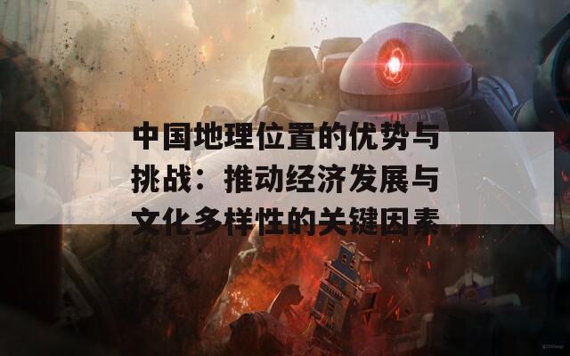 中国地理位置的优势与挑战：推动经济发展与文化多样性的关键因素