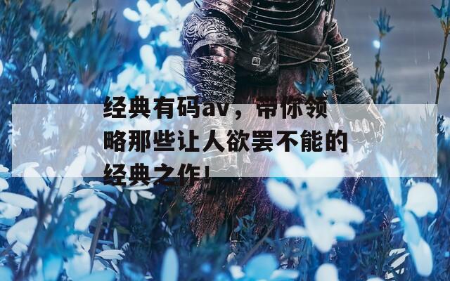 经典有码av，带你领略那些让人欲罢不能的经典之作！