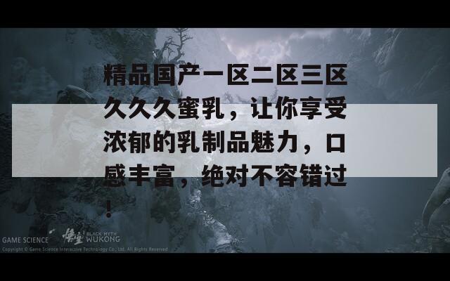 精品国产一区二区三区久久久蜜乳，让你享受浓郁的乳制品魅力，口感丰富，绝对不容错过！