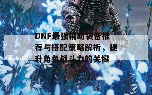 DNF最强辅助装备推荐与搭配策略解析，提升角色战斗力的关键