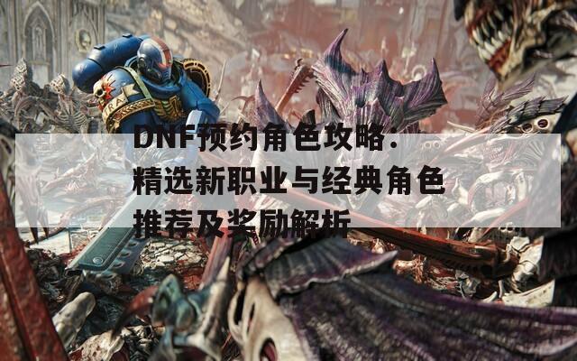 DNF预约角色攻略：精选新职业与经典角色推荐及奖励解析